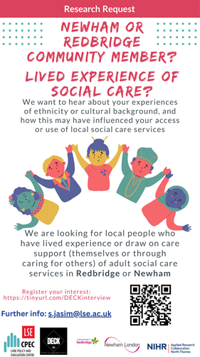 Research request Newham or Redbridge community member? Lived experience of social care? We want to hear about your experiences of ethnicity or cultural background, andhow this may have influenced your accessor use of local social care services. We are looking for local people who have lived experience or draw on care support (themselves or through caring for others) of adult social care services in Redbridge or Newham